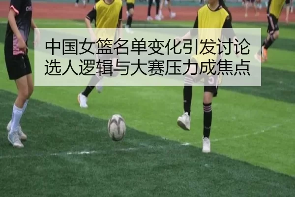 中国女篮名单变化引发讨论 选人逻辑与大赛压力成焦点